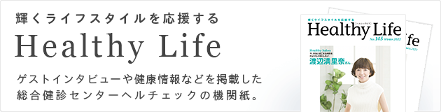 輝くライフスタイルを応援する Healthy Life ゲストインタビューや健康情報などを掲載した総合健診センターヘルチェックの機関紙